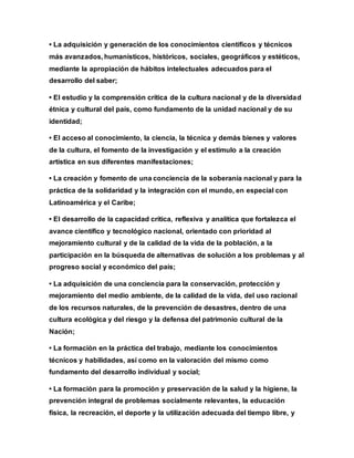 • La adquisición y generación de los conocimientos científicos y técnicos
más avanzados, humanísticos, históricos, sociales, geográficos y estéticos,
mediante la apropiación de hábitos intelectuales adecuados para el
desarrollo del saber;
• El estudio y la comprensión crítica de la cultura nacional y de la diversidad
étnica y cultural del país, como fundamento de la unidad nacional y de su
identidad;
• El acceso al conocimiento, la ciencia, la técnica y demás bienes y valores
de la cultura, el fomento de la investigación y el estímulo a la creación
artística en sus diferentes manifestaciones;
• La creación y fomento de una conciencia de la soberanía nacional y para la
práctica de la solidaridad y la integración con el mundo, en especial con
Latinoamérica y el Caribe;
• El desarrollo de la capacidad crítica, reflexiva y analítica que fortalezca el
avance científico y tecnológico nacional, orientado con prioridad al
mejoramiento cultural y de la calidad de la vida de la población, a la
participación en la búsqueda de alternativas de solución a los problemas y al
progreso social y económico del país;
• La adquisición de una conciencia para la conservación, protección y
mejoramiento del medio ambiente, de la calidad de la vida, del uso racional
de los recursos naturales, de la prevención de desastres, dentro de una
cultura ecológica y del riesgo y la defensa del patrimonio cultural de la
Nación;
• La formación en la práctica del trabajo, mediante los conocimientos
técnicos y habilidades, así como en la valoración del mismo como
fundamento del desarrollo individual y social;
• La formación para la promoción y preservación de la salud y la higiene, la
prevención integral de problemas socialmente relevantes, la educación
física, la recreación, el deporte y la utilización adecuada del tiempo libre, y
 
