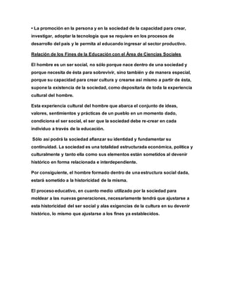 • La promoción en la persona y en la sociedad de la capacidad para crear,
investigar, adoptar la tecnología que se requiere en los procesos de
desarrollo del país y le permita al educando ingresar al sector productivo.
Relación de los Fines de la Educación con el Área de Ciencias Sociales
El hombre es un ser social, no sólo porque nace dentro de una sociedad y
porque necesita de ésta para sobrevivir, sino también y de manera especial,
porque su capacidad para crear cultura y crearse así mismo a partir de ésta,
supone la existencia de la sociedad, como depositaria de toda la experiencia
cultural del hombre.
Esta experiencia cultural del hombre que abarca el conjunto de ideas,
valores, sentimientos y prácticas de un pueblo en un momento dado,
condiciona el ser social, el ser que la sociedad debe re-crear en cada
individuo a través de la educación.
Sólo así podrá la sociedad afianzar su identidad y fundamentar su
continuidad. La sociedad es una totalidad estructurada económica, política y
culturalmente y tanto ella como sus elementos están sometidos al devenir
histórico en forma relacionada e interdependiente.
Por consiguiente, el hombre formado dentro de una estructura social dada,
estará sometido a la historicidad de la misma.
El proceso educativo, en cuanto medio utilizado por la sociedad para
moldear a las nuevas generaciones, necesariamente tendrá que ajustarse a
esta historicidad del ser social y alas exigencias de la cultura en su devenir
histórico, lo mismo que ajustarse a los fines ya establecidos.
 