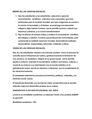 MISION DE LAS CIENCIAS SOCIALES.
1. Que los estudiantes y las estudiantes adquieran y generen
conocimientos científicos y técnicos mas avanzados que sean
pertinentes para el contexto mundial, que hace exigencias en cuanto a
la ciencia, la tecnología, y al tiempo, se proponga una educación
integral y digna del ser humano que le permita conocer y operar sus
derechos y deberes, y su acción transformadora
2. Que se afronte de manera crítica y creativa el conocimiento científico,
tecnológico y artístico, humano, que producen las comunidades, para
comprender la realidad nacional y mundial, desarrollando actitudes
democráticas, responsables, tolerantes, solidarias y éticas.
VISION DE LAS CIENCIAS SOCIALES.
Que él y las estudiantes visionen Las ciencias sociales como un proceso de
consulta que la enfocamos por ciclos y grados buscando la formación de
una persona, un ciudadano integral en su grupo social, que le permita
desde su entorno entender el mundo físico, político, económico, cultural, y
social de su entorno y su interrelación con el mundo holístico en la
globalización actual donde se relacione e interactúe con el complimiento de
los derechos humanos
El estudiante entienda los procesos económicos, políticos, culturales, y la
dinámica social actual.
El estudiante desarrolle una conciencia crítica constructiva que le permita
entender mejor los desarrollos propios de su cultura.
DIAGNOSTICO O ESTADO SITUACIONAL DEL ÁREA
¿Cuál es su mortalidad académica, su situación frente a las pruebas SABER
en general?
Mortalidad académica: 10%
 