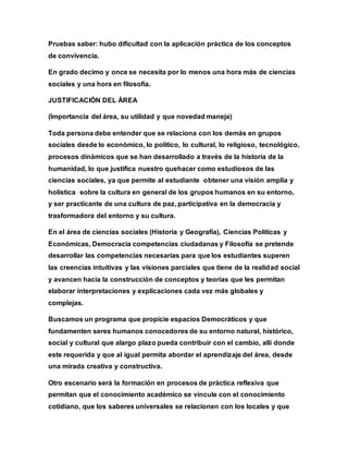 Pruebas saber: hubo dificultad con la aplicación práctica de los conceptos
de convivencia.
En grado decimo y once se necesita por lo menos una hora más de ciencias
sociales y una hora en filosofía.
JUSTIFICACIÓN DEL ÁREA
(Importancia del área, su utilidad y que novedad maneja)
Toda persona debe entender que se relaciona con los demás en grupos
sociales desde lo económico, lo político, lo cultural, lo religioso, tecnológico,
procesos dinámicos que se han desarrollado a través de la historia de la
humanidad, lo que justifica nuestro quehacer como estudiosos de las
ciencias sociales, ya que permite al estudiante obtener una visión amplia y
holística sobre la cultura en general de los grupos humanos en su entorno,
y ser practicante de una cultura de paz, participativa en la democracia y
trasformadora del entorno y su cultura.
En el área de ciencias sociales (Historia y Geografía), Ciencias Políticas y
Económicas, Democracia competencias ciudadanas y Filosofía se pretende
desarrollar las competencias necesarias para que los estudiantes superen
las creencias intuitivas y las visiones parciales que tiene de la realidad social
y avancen hacia la construcción de conceptos y teorías que les permitan
elaborar interpretaciones y explicaciones cada vez más globales y
complejas.
Buscamos un programa que propicie espacios Democráticos y que
fundamenten seres humanos conocedores de su entorno natural, histórico,
social y cultural que alargo plazo pueda contribuir con el cambio, allí donde
este requerida y que al igual permita abordar el aprendizaje del área, desde
una mirada creativa y constructiva.
Otro escenario será la formación en procesos de práctica reflexiva que
permitan que el conocimiento académico se vincule con el conocimiento
cotidiano, que los saberes universales se relacionen con los locales y que
 