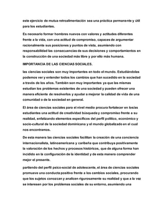 este ejercicio de mutua retroalimentación sea una práctica permanente y útil
para los estudiantes.
Es necesario formar hombres nuevos con valores y actitudes diferentes
frente a la vida, con una actitud de compromiso, capaces de argumentar
racionalmente sus posiciones y puntos de vista, asumiendo con
responsabilidad las consecuencias de sus decisiones y comportamientos en
la construcción de una sociedad más libre y por ello más humana.
IMPORTANCIA DE LAS CIENCIAS SOCIALES.
las ciencias sociales son muy importantes en todo el mundo. Estudiándolas
podemos ver y entender todos los cambios que han sucedido en la sociedad
a través de los años. También son muy importantes ya que las mismas
estudian los problemas existentes de una sociedad y pueden ofrecer una
manera eficiente de resolverlos y ayudar a mejorar la calidad de vida de una
comunidad o de la sociedad en general.
El área de ciencias sociales para el nivel medio procura fortalecer en los/as
estudiantes una actitud de creatividad búsqueda y compromiso frente a su
realidad, enfatizando elementos específicos del perfil político, económico y
socio-cultural de la sociedad dominicana y el mundo globalizado en el cual
nos encontramos.
De esta manera las ciencias sociales facilitan la creación de una conciencia
internacionalista, latinoamericana y caribeña que contribuya positivamente
la valoración de los hechos y procesos históricos, que de alguna forma han
incidido en la configuración de la identidad y de esta manera comprender
mejor el presente.
partiendo del perfil psico-social de adolescente, el área de ciencias sociales
promueve una conducta positiva frente a los cambios sociales, procurando
que los sujetos conozcan y analicen rigurosamente su realidad y que a la vez
se interesen por los problemas sociales de su entorno, asumiendo una
 
