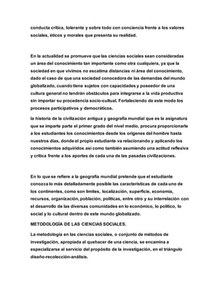conducta crítica, tolerante y sobre todo con conciencia frente a los valores
sociales, éticos y morales que presenta su realidad.
En la actualidad se promueve que las ciencias sociales sean consideradas
un área del conocimiento tan importante como otra cualquiera, ya que la
sociedad en que vivimos no escatima distancias ni área del conocimiento,
dado el caso de que una sociedad conocedora de las demandas del mundo
globalizado, cuando tiene sujetos con capacidades y poseedor de una
cultura general no tendrán obstáculos para integrarse a la vida productiva
sin importar su procedencia socio-cultual. Fortaleciendo de este modo los
procesos participativos y democráticos.
la historia de la civilización antigua y geografía mundial que es la asignatura
que se imparte parte el primer grado del nivel medio, procura proporcionarle
a los estudiantes los conocimientos desde los orígenes del hombre hasta
nuestros días, donde el propio estudiante va relacionando y aplicando los
conocimientos adquiridos así como también asumiendo una actitud reflexiva
y crítica frente a los aportes de cada una de las pasadas civilizaciones.
En lo que se refiere a la geografía mundial pretende que el estudiante
conozca lo más detalladamente posible las características de cada uno de
los continentes, como son límites, localización, superficie, economía,
recursos, organización, población, políticas, entre otro y su interrelación con
el desarrollo de las diversas comunidades en lo económico, lo político, lo
social y lo cultural dentro de este mundo globalizado.
METODOLOGÍA DE LAS CIENCIAS SOCIALES.
La metodología en las ciencias sociales, o conjunto de métodos de
investigación, apropiada al quehacer de una ciencia, se encamina a
especializarse al servicio del propósito de la investigación, en el triángulo
diseño-recolección-análisis.
 