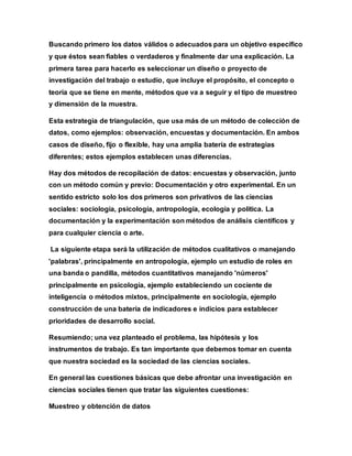 Buscando primero los datos válidos o adecuados para un objetivo específico
y que éstos sean fiables o verdaderos y finalmente dar una explicación. La
primera tarea para hacerlo es seleccionar un diseño o proyecto de
investigación del trabajo o estudio, que incluye el propósito, el concepto o
teoría que se tiene en mente, métodos que va a seguir y el tipo de muestreo
y dimensión de la muestra.
Esta estrategia de triangulación, que usa más de un método de colección de
datos, como ejemplos: observación, encuestas y documentación. En ambos
casos de diseño, fijo o flexible, hay una amplia batería de estrategias
diferentes; estos ejemplos establecen unas diferencias.
Hay dos métodos de recopilación de datos: encuestas y observación, junto
con un método común y previo: Documentación y otro experimental. En un
sentido estricto solo los dos primeros son privativos de las ciencias
sociales: sociología, psicología, antropología, ecología y política. La
documentación y la experimentación son métodos de análisis científicos y
para cualquier ciencia o arte.
La siguiente etapa será la utilización de métodos cualitativos o manejando
'palabras', principalmente en antropología, ejemplo un estudio de roles en
una banda o pandilla, métodos cuantitativos manejando 'números'
principalmente en psicología, ejemplo estableciendo un cociente de
inteligencia o métodos mixtos, principalmente en sociología, ejemplo
construcción de una batería de indicadores e indicios para establecer
prioridades de desarrollo social.
Resumiendo; una vez planteado el problema, las hipótesis y los
instrumentos de trabajo. Es tan importante que debemos tomar en cuenta
que nuestra sociedad es la sociedad de las ciencias sociales.
En general las cuestiones básicas que debe afrontar una investigación en
ciencias sociales tienen que tratar las siguientes cuestiones:
Muestreo y obtención de datos
 