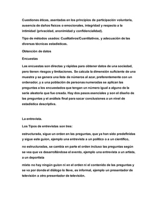 Cuestiones éticas, asentadas en los principios de participación voluntaria,
ausencia de daños físicos o emocionales, integridad y respecto a la
intimidad (privacidad, anonimidad y confidencialidad).
Tipo de métodos usados: Cualitativos/Cuantitativos, y adecuación de las
diversas técnicas estadísticas.
Obtención de datos
Encuestas
Las encuestas son directas y rápidas para obtener datos de una sociedad,
pero tienen riesgos y limitaciones. Se calcula la dimensión suficiente de una
muestra y se genera una lista de números al azar, preferentemente con un
ordenador, y a una población de personas numeradas se aplican las
preguntas a los encuestados que tengan un número igual a alguno de la
serie aleatoria que fue creada. Hay dos pasos esenciales y son el diseño de
las preguntas y el análisis final para sacar conclusiones a un nivel de
estadística descriptiva.
La entrevista.
Los Tipos de entrevistas son tres:
estructurada, sigue un orden en las preguntas, que ya han sido predefinidas
y sigue este guion, ejemplo una entrevista a un político o a un científico,
no estructuradas, se cambia en parte el orden incluso las preguntas según
se vea que va desarrollándose el evento, ejemplo una entrevista a un artista,
a un deportista
mixto no hay ningún guion ni en el orden ni el contenido de las preguntas y
se va por donde el diálogo lo lleve, es informal, ejemplo un presentador de
televisión a otro presentador de televisión.
 