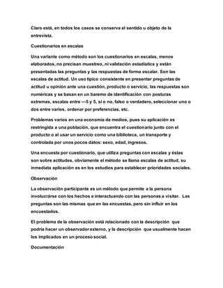 Claro está, en todos los casos se conserva el sentido u objeto de la
entrevista.
Cuestionarios en escalas
Una variante como método son los cuestionarios en escalas, menos
elaborados, no precisan muestreo, ni validación estadística y están
presentadas las preguntas y las respuestas de forma escalar. Son las
escalas de actitud. Un uso típico consistente en presentar preguntas de
actitud u opinión ante una cuestión, producto o servicio, las respuestas son
numéricas y se basan en un baremo de identificación con posturas
extremas, escalas entre —5 y 5, sí o no, falso o verdadero, seleccionar uno o
dos entre varios, ordenar por preferencias, etc.
Problemas varios en una economía de medios, pues su aplicación es
restringida a una población, que encuentra el cuestionario junto con el
producto o al usar un servicio como una biblioteca, un transporte y
controlada por unos pocos datos: sexo, edad, ingresos.
Una encuesta por cuestionario, que utiliza preguntas con escalas y éstas
son sobre actitudes, obviamente el método se llama escalas de actitud, su
inmediata aplicación es en los estudios para establecer prioridades sociales.
Observación
La observación participante es un método que permite a la persona
involucrárse con los hechos e interactuando con las personas a visitar. Las
preguntas son las mismas que en las encuestas, pero sin influir en los
encuestados.
El problema de la observación está relacionado con la descripción que
podría hacer un observador externo, y la descripción que usualmente hacen
los implicados en un proceso social.
Documentación
 