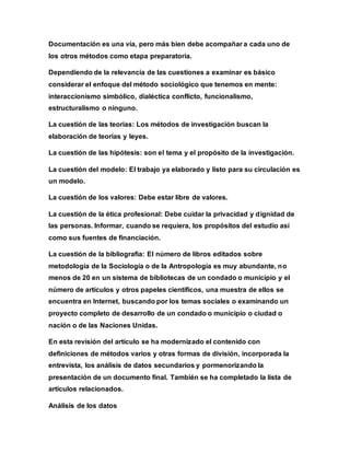 Documentación es una vía, pero más bien debe acompañar a cada uno de
los otros métodos como etapa preparatoria.
Dependiendo de la relevancia de las cuestiones a examinar es básico
considerar el enfoque del método sociológico que tenemos en mente:
interaccionismo simbólico, dialéctica conflicto, funcionalismo,
estructuralismo o ninguno.
La cuestión de las teorías: Los métodos de investigación buscan la
elaboración de teorías y leyes.
La cuestión de las hipótesis: son el tema y el propósito de la investigación.
La cuestión del modelo: El trabajo ya elaborado y listo para su circulación es
un modelo.
La cuestión de los valores: Debe estar libre de valores.
La cuestión de la ética profesional: Debe cuidar la privacidad y dignidad de
las personas. Informar, cuando se requiera, los propósitos del estudio así
como sus fuentes de financiación.
La cuestión de la bibliografía: El número de libros editados sobre
metodología de la Sociología o de la Antropología es muy abundante, no
menos de 20 en un sistema de bibliotecas de un condado o municipio y el
número de artículos y otros papeles científicos, una muestra de ellos se
encuentra en Internet, buscando por los temas sociales o examinando un
proyecto completo de desarrollo de un condado o municipio o ciudad o
nación o de las Naciones Unidas.
En esta revisión del artículo se ha modernizado el contenido con
definiciones de métodos varios y otras formas de división, incorporada la
entrevista, los análisis de datos secundarios y pormenorizando la
presentación de un documento final. También se ha completado la lista de
artículos relacionados.
Análisis de los datos
 