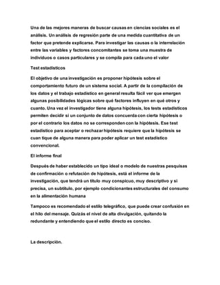 Una de las mejores maneras de buscar causas en ciencias sociales es el
análisis. Un análisis de regresión parte de una medida cuantitativa de un
factor que pretende explicarse. Para investigar las causas o la interrelación
entre las variables y factores concomitantes se toma una muestra de
individuos o casos particulares y se compila para cada uno el valor
Test estadísticos
El objetivo de una investigación es proponer hipótesis sobre el
comportamiento futuro de un sistema social. A partir de la compilación de
los datos y el trabajo estadístico en general resulta fácil ver que emergen
algunas posibilidades lógicas sobre qué factores influyen en qué otros y
cuanto. Una vez el investigador tiene alguna hipótesis, los tests estadísticos
permiten decidir si un conjunto de datos concuerda con cierta hipótesis o
por el contrario los datos no se corresponden con la hipótesis. Ese test
estadístico para aceptar o rechazar hipótesis requiere que la hipótesis se
cuan tique de alguna manera para poder aplicar un test estadístico
convencional.
El informe final
Después de haber establecido un tipo ideal o modelo de nuestras pesquisas
de confirmación o refutación de hipótesis, está el informe de la
investigación, que tendrá un título muy conspicuo, muy descriptivo y si
precisa, un subtítulo, por ejemplo condicionantes estructurales del consumo
en la alimentación humana
Tampoco es recomendado el estilo telegráfico, que puede crear confusión en
el hilo del mensaje. Quizás el nivel de alta divulgación, quitando la
redundante y entendiendo que el estilo directo es conciso.
La descripción.
 