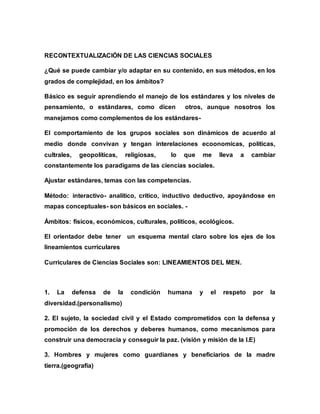 RECONTEXTUALIZACIÓN DE LAS CIENCIAS SOCIALES
¿Qué se puede cambiar y/o adaptar en su contenido, en sus métodos, en los
grados de complejidad, en los ámbitos?
Básico es seguir aprendiendo el manejo de los estándares y los niveles de
pensamiento, o estándares, como dicen otros, aunque nosotros los
manejamos como complementos de los estándares-
El comportamiento de los grupos sociales son dinámicos de acuerdo al
medio donde convivan y tengan interelaciones ecoonomicas, políticas,
cultrales, geopolíticas, religiosas, lo que me lleva a cambiar
constantemente los paradigams de las ciencias sociales.
Ajustar estándares, temas con las competencias.
Método: interactivo- analítico, critico, inductivo deductivo, apoyándose en
mapas conceptuales- son básicos en sociales. -
Ámbitos: físicos, económicos, culturales, políticos, ecológicos.
El orientador debe tener un esquema mental claro sobre los ejes de los
lineamientos curriculares
Curriculares de Ciencias Sociales son: LINEAMIENTOS DEL MEN.
1. La defensa de la condición humana y el respeto por la
diversidad.(personalismo)
2. El sujeto, la sociedad civil y el Estado comprometidos con la defensa y
promoción de los derechos y deberes humanos, como mecanismos para
construir una democracia y conseguir la paz. (visión y misión de la I.E)
3. Hombres y mujeres como guardianes y beneficiarios de la madre
tierra.(geografía)
 