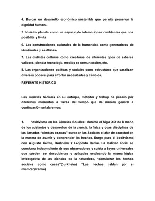 4. Buscar un desarrollo económico sostenible que permita preservar la
dignidad humana.
5. Nuestro planeta como un espacio de interacciones cambiantes que nos
posibilita y limita.
6. Las construcciones culturales de la humanidad como generadoras de
identidades y conflictos.
7. Las distintas culturas como creadoras de diferentes tipos de saberes
valiosos: ciencia, tecnología, medios de comunicación, etc.
8. Las organizaciones políticas y sociales como estructuras que canalizan
diversos poderes para afrontar necesidades y cambios.
REFERNTE HISTÓRICO
Las Ciencias Sociales en su enfoque, métodos y trabajo ha pasado por
diferentes momentos a través del tiempo que de manera general a
continuación señalaremos:
1. Positivismo en las Ciencias Sociales: durante el Siglo XIX de la mano
de los adelantos y desarrollos de la ciencia, la física y otras disciplinas de
las llamadas “ciencias exactas” surge en las Sociales el afán de exactitud en
la manera de asumir y comprender los hechos. Surge pues el positivismo
con Augusto Comte, Durkheim Y Leopoldo Ranke. La realidad social se
considera independiente de sus observadores y sujeta a Leyes universales
que pueden ser descubiertas y aplicadas empleando la misma lógica
investigativa de las ciencias de la naturaleza. “considerar los hechos
sociales como cosas”(Durkheim), “Los hechos hablan por sí
mismos”(Ranke)
 