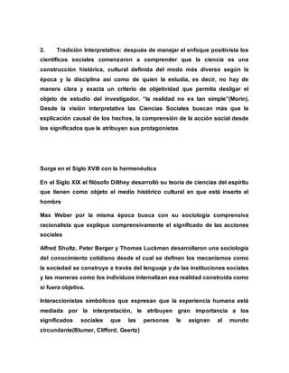 2. Tradición Interpretativa: después de manejar el enfoque positivista los
científicos sociales comenzaron a comprender que la ciencia es una
construcción histórica, cultural definida del modo más diverso según la
época y la disciplina así como de quien la estudia, es decir, no hay de
manera clara y exacta un criterio de objetividad que permita desligar el
objeto de estudio del investigador. “la realidad no es tan simple”(Morin).
Desde la visión interpretativa las Ciencias Sociales buscan más que la
explicación causal de los hechos, la comprensión de la acción social desde
los significados que le atribuyen sus protagonistas
Surge en el Siglo XVIII con la hermenéutica
En el Siglo XIX el filósofo Dilthey desarrolló su teoría de ciencias del espíritu
que tienen como objeto el medio histórico cultural en que está inserto el
hombre
Max Weber por la misma época busca con su sociología comprensiva
racionalista que explique comprensivamente el significado de las acciones
sociales
Alfred Shultz, Peter Berger y Thomas Luckman desarrollaron una sociología
del conocimiento cotidiano desde el cual se definen los mecanismos como
la sociedad se construye a través del lenguaje y de las instituciones sociales
y las maneras como los individuos internalizan esa realidad construida como
si fuera objetiva.
Interaccionistas simbólicos que expresan que la experiencia humana está
mediada por la interpretación, le atribuyen gran importancia a los
significados sociales que las personas le asignan al mundo
circundante(Blumer, Clifford, Geertz)
 