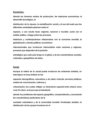 Económico:
Aborda los diversos modos de producción, las relaciones económicas, el
desarrollo tecnológico, la
distribución de la riqueza, la estratificación social y el uso del suelo que las
diferentes sociedades plasman sobre el
espacio, a una escala local, regional, nacional o mundial. Junto con el
ámbito político, indaga sobre los procesos
históricos y contemporáneos relacionados con la economía mundial, la
globalización y demás políticas económicas
internacionales que involucran intercambios entre naciones y regiones,
procesos que dependen de la posición
estratégica que cada país tenga en el globo y de las características sociales,
culturales y geográficas de éstos.
Social:
Aunque la esfera de lo social puede involucrar los anteriores ámbitos, en
este tópico se hace énfasis en los
aspectos demográficos, educativos y de salud, vivienda, servicios públicos,
medios de comunicación, violencia y
urbanización, los cuales reflejan un dinamismo espacial tanto urbano como
rural. Es decir, se busca que el estudiante
aborde los problemas del espacio geográfico, comprendiendo y conociendo
las características particulares de la
sociedad colombiana y de la comunidad mundial. Contempla, también, la
distribución de los grupos humanos en el
 
