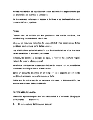 mundo y las formas de organización social, determinadas especialmente por
las diferencias en cuanto a la utilización
de los recursos naturales, el acceso a la tierra y las desigualdades en el
poder económico y político.
Físico:
Corresponde al análisis de los problemas del medio ambiente, los
fenómenos y características físicas del
planeta, los recursos naturales, la sostenibilidad y los ecosistemas. Estas
temáticas se abordan a partir de los saberes
que el estudiante posee en relación con las características y los procesos
del sistema solar, la atmósfera, la corteza
terrestre, los océanos y cuerpos de agua, el relieve y la cobertura vegetal
natural. Se espera, además, que el
estudiante relacione las propiedades físicas del planeta con las actividades
humanas e identifique dichas interacciones
como un conjunto dinámico en el tiempo y en el espacio, que depende
también de procesos como el crecimiento de la
Población, la utilización de los recursos naturales, la contaminación, las
amenazas naturales y el uso del suelo
REFERENTES DEL ÁREA.
Referentes epistemológicos del área articulados a la identidad pedagógica
institucional. Filosóficos.
1. El personalismo de Enmanuel Mounier.
 