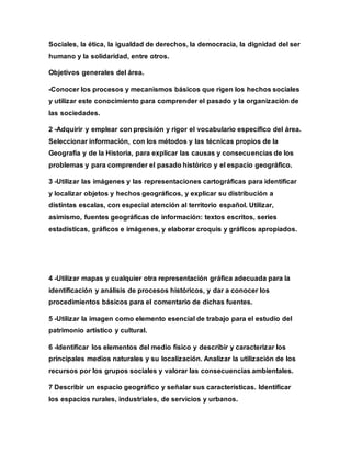 Sociales, la ética, la igualdad de derechos, la democracia, la dignidad del ser
humano y la solidaridad, entre otros.
Objetivos generales del área.
-Conocer los procesos y mecanismos básicos que rigen los hechos sociales
y utilizar este conocimiento para comprender el pasado y la organización de
las sociedades.
2 -Adquirir y emplear con precisión y rigor el vocabulario específico del área.
Seleccionar información, con los métodos y las técnicas propios de la
Geografía y de la Historia, para explicar las causas y consecuencias de los
problemas y para comprender el pasado histórico y el espacio geográfico.
3 -Utilizar las imágenes y las representaciones cartográficas para identificar
y localizar objetos y hechos geográficos, y explicar su distribución a
distintas escalas, con especial atención al territorio español. Utilizar,
asimismo, fuentes geográficas de información: textos escritos, series
estadísticas, gráficos e imágenes, y elaborar croquis y gráficos apropiados.
4 -Utilizar mapas y cualquier otra representación gráfica adecuada para la
identificación y análisis de procesos históricos, y dar a conocer los
procedimientos básicos para el comentario de dichas fuentes.
5 -Utilizar la imagen como elemento esencial de trabajo para el estudio del
patrimonio artístico y cultural.
6 -Identificar los elementos del medio físico y describir y caracterizar los
principales medios naturales y su localización. Analizar la utilización de los
recursos por los grupos sociales y valorar las consecuencias ambientales.
7 Describir un espacio geográfico y señalar sus características. Identificar
los espacios rurales, industriales, de servicios y urbanos.
 