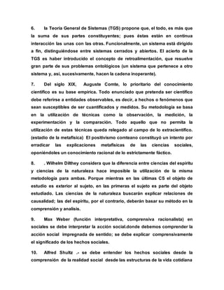 6. la Teoría General de Sistemas (TGS) propone que, el todo, es más que
la suma de sus partes constituyentes; pues éstas están en continua
interacción las unas con las otras. Funcionalmente, un sistema está dirigido
a fin, distinguiéndose entre sistemas cerrados y abiertos. El acierto de la
TGS es haber introducido el concepto de retroalimentación, que resuelve
gran parte de sus problemas ontológicos (un sistema que pertenece a otro
sistema y, así, sucesivamente, hacen la cadena inoperante).
7. Del siglo XIX, Auguste Comte, lo prioritario del conocimiento
científico es su base empírica. Todo enunciado que pretenda ser científico
debe referirse a entidades observables, es decir, a hechos o fenómenos que
sean susceptibles de ser cuantificados y medidos. Su metodología se basa
en la utilización de técnicas como la observación, la medición, la
experimentación y la comparación. Todo aquello que no permita la
utilización de estas técnicas queda relegado al campo de lo extracientífico.
(estadio de la metafísica) El positivismo comteano constituyó un intento por
erradicar las explicaciones metafísicas de las ciencias sociales,
oponiéndoles un conocimiento racional de lo estrictamente fáctico.
8. . Wilhelm Dilthey considera que la diferencia entre ciencias del espíritu
y ciencias de la naturaleza hace imposible la utilización de la misma
metodología para ambas. Porque mientras en las últimas CS el objeto de
estudio es exterior al sujeto, en las primeras el sujeto es parte del objeto
estudiado. Las ciencias de la naturaleza buscarán explicar relaciones de
causalidad; las del espíritu, por el contrario, deberán basar su método en la
comprensión y analisis.
9. Max Weber (función interpretativa, comprensiva racionalista) en
sociales se debe interpretar la acción social.donde debemos comprender la
acción social impregnada de sentido; se debe explicar comprensivamente
el significado de los hechos sociales.
10. Alfred Shultz .- se debe entender los hechos sociales desde la
comprensión de la realidad social desde las estructuras de la vida cotidiana
 