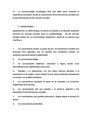 11. La fenomenología sociológica dice que debe tener presente la
experiencia inmediata, donde la comprensión de los fenómenos sociales son
la base del estudio de las ciencias sociales.
2. epistemológico.
Apoyándonos en Mario Bunge, la ciencia su método y su filosofía, podemos
cimentar las ciencias sociales hacia su epistemología. Asi las ciencias
sociales deben ser un conocimiento elaborado a partir de un proceso que
nos lleve a
1. Un conocimiento exacto. (a pesar de que los fenómenos sociales son
procesos muy delicados que no siempre dan resultados exactos, se
pretende acercarse desde la objetividad)
2. Un conocimiento falible.
3. Un conocimiento sistémico, coherente y lógico donde unos
aprendizajes sean significativos para otros.
4. Someter a la experiencia- con los datos teóricos llevarlos a la
experiencia en la región o para explicar lo que esta sucediendo actualmente
en el país o en el globo terráqueo
5. Un conocimiento apoyado en leyes de la sociedad y la economía.
(objetividad de la ciencia)
6. Un conocimiento útil, que permita a la persona aplicarlo a los
desarrollos de los fenómenos sociales.
7. Un conocimiento que permita estructurar etapas desde lo formal a lo
factico.
8. Un conocimiento predictible.
 