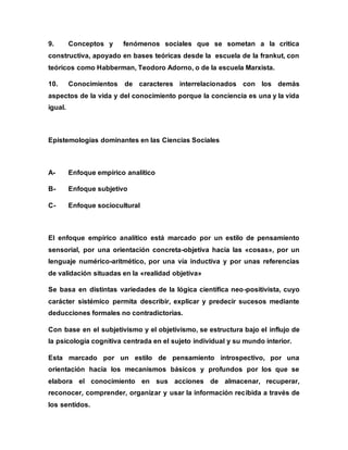 9. Conceptos y fenómenos sociales que se sometan a la critica
constructiva, apoyado en bases teóricas desde la escuela de la frankut, con
teóricos como Habberman, Teodoro Adorno, o de la escuela Marxista.
10. Conocimientos de caracteres interrelacionados con los demás
aspectos de la vida y del conocimiento porque la conciencia es una y la vida
igual.
Epistemologías dominantes en las Ciencias Sociales
A- Enfoque empírico analítico
B- Enfoque subjetivo
C- Enfoque sociocultural
El enfoque empírico analítico está marcado por un estilo de pensamiento
sensorial, por una orientación concreta-objetiva hacia las «cosas», por un
lenguaje numérico-aritmético, por una vía inductiva y por unas referencias
de validación situadas en la «realidad objetiva»
Se basa en distintas variedades de la lógica científica neo-positivista, cuyo
carácter sistémico permita describir, explicar y predecir sucesos mediante
deducciones formales no contradictorias.
Con base en el subjetivismo y el objetivismo, se estructura bajo el influjo de
la psicología cognitiva centrada en el sujeto individual y su mundo interior.
Esta marcado por un estilo de pensamiento introspectivo, por una
orientación hacia los mecanismos básicos y profundos por los que se
elabora el conocimiento en sus acciones de almacenar, recuperar,
reconocer, comprender, organizar y usar la información recibida a través de
los sentidos.
 