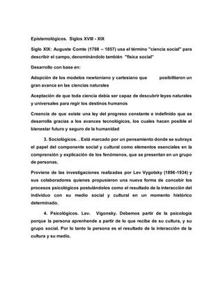 Epistemológicos. Siglos XVIII - XIX
Siglo XIX: Auguste Comte (1798 – 1857) usa el término "ciencia social" para
describir el campo, denominándolo también "física social”
Desarrollo con base en:
Adopción de los modelos newtoniano y cartesiano que posibilitaron un
gran avance en las ciencias naturales
Aceptación de que toda ciencia debía ser capaz de descubrir leyes naturales
y universales para regir los destinos humanos
Creencia de que existe una ley del progreso constante e indefinido que se
desarrolla gracias a los avances tecnológicos, los cuales hacen posible el
bienestar futuro y seguro de la humanidad
3. Sociológicos. . Está marcado por un pensamiento donde se subraya
el papel del componente social y cultural como elementos esenciales en la
comprensión y explicación de los fenómenos, que se presentan en un grupo
de personas.
Proviene de las investigaciones realizadas por Lev Vygotsky (1896-1934) y
sus colaboradores quienes propusieron una nueva forma de concebir los
procesos psicológicos postulándolos como el resultado de la interacción del
individuo con su medio social y cultural en un momento histórico
determinado.
4. Psicológicos. Lev. Vigonsky. Debemos partir de la psicología
porque la persona aprenhende a partir de lo que recibe de su cultura, y su
grupo social. Por lo tanto la persona es el resultado de la interacción de la
cultura y su medio.
 