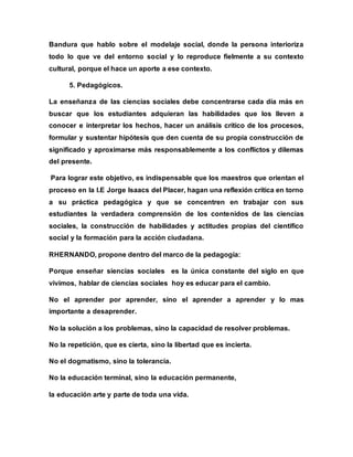 Bandura que hablo sobre el modelaje social, donde la persona interioriza
todo lo que ve del entorno social y lo reproduce fielmente a su contexto
cultural, porque el hace un aporte a ese contexto.
5. Pedagógicos.
La enseñanza de las ciencias sociales debe concentrarse cada día más en
buscar que los estudiantes adquieran las habilidades que los lleven a
conocer e interpretar los hechos, hacer un análisis crítico de los procesos,
formular y sustentar hipótesis que den cuenta de su propia construcción de
significado y aproximarse más responsablemente a los conflictos y dilemas
del presente.
Para lograr este objetivo, es indispensable que los maestros que orientan el
proceso en la I.E Jorge Isaacs del Placer, hagan una reflexión crítica en torno
a su práctica pedagógica y que se concentren en trabajar con sus
estudiantes la verdadera comprensión de los contenidos de las ciencias
sociales, la construcción de habilidades y actitudes propias del científico
social y la formación para la acción ciudadana.
RHERNANDO, propone dentro del marco de la pedagogía:
Porque enseñar siencias sociales es la única constante del siglo en que
vivimos, hablar de ciencias sociales hoy es educar para el cambio.
No el aprender por aprender, sino el aprender a aprender y lo mas
importante a desaprender.
No la solución a los problemas, sino la capacidad de resolver problemas.
No la repetición, que es cierta, sino la libertad que es incierta.
No el dogmatismo, sino la tolerancia.
No la educación terminal, sino la educación permanente,
la educación arte y parte de toda una vida.
 