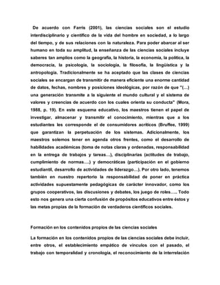 De acuerdo con Farris (2001), las ciencias sociales son el estudio
interdisciplinario y científico de la vida del hombre en sociedad, a lo largo
del tiempo, y de sus relaciones con la naturaleza. Para poder abarcar al ser
humano en toda su amplitud, la enseñanza de las ciencias sociales incluye
saberes tan amplios como la geografía, la historia, la economía, la política, la
democracia, la psicología, la sociología, la filosofía, la lingüística y la
antropología. Tradicionalmente se ha aceptado que las clases de ciencias
sociales se encargan de transmitir de manera eficiente una enorme cantidad
de datos, fechas, nombres y posiciones ideológicas, por razón de que "(…)
una generación transmite a la siguiente el mundo cultural y el sistema de
valores y creencias de acuerdo con los cuales orienta su conducta" (Mora,
1988, p. 19). En este esquema educativo, los maestros tienen el papel de
investigar, almacenar y transmitir el conocimiento, mientras que a los
estudiantes les corresponde el de consumidores acríticos (Bruffee, 1999)
que garantizan la perpetuación de los sistemas. Adicionalmente, los
maestros solemos tener en agenda otros frentes, como el desarrollo de
habilidades académicas (toma de notas claras y ordenadas, responsabilidad
en la entrega de trabajos y tareas…), disciplinarias (actitudes de trabajo,
cumplimiento de normas….) y democráticas (participación en el gobierno
estudiantil, desarrollo de actividades de liderazgo…). Por otro lado, tenemos
también en nuestro repertorio la responsabilidad de poner en práctica
actividades supuestamente pedagógicas de carácter innovador, como los
grupos cooperativos, las discusiones y debates, los juego de roles….. Todo
esto nos genera una cierta confusión de propósitos educativos entre éstos y
las metas propias de la formación de verdaderos científicos sociales.
Formación en los contenidos propios de las ciencias sociales
La formación en los contenidos propios de las ciencias sociales debe incluir,
entre otros, el establecimiento empático de vínculos con el pasado, el
trabajo con temporalidad y cronología, el reconocimiento de la interrelación
 
