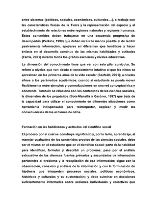 entre sistemas (políticos, sociales, económicos, culturales….), el trabajo con
las características físicas de la Tierra y la representación del espacio y el
establecimiento de relaciones entre regiones naturales y regiones humanas.
Estos contenidos deben trabajarse en una secuencia progresiva de
desempeños (Perkins, 1999) que deben incluir lo menos posible el de recibir
pasivamente información, apoyarse en diferentes ejes temáticos y hacer
énfasis en el desarrollo continuo de las mismas habilidades y actitudes
(Farris, 2001) durante todos los grados escolares y niveles educativos.
La dimensión del conocimiento tiene que ver con este pilar curricular. Se
refiere a niveles que van desde el conocimiento intuitivo al que los niños se
aproximan en los primeros años de la vida escolar (Seefeldt, 2001); a niveles
afines a los parámetros académicos, cuando el estudiante se pueda mover
flexiblemente entre ejemplos y generalizaciones en una red conceptual rica y
coherente. También se relaciona con los contenidos de las ciencias sociales,
la dimensión de los propósitos (Boix-Mansilla y Gardner, 1997) que trata de
la capacidad para utilizar el conocimiento en diferentes situaciones como
herramienta indispensable para reinterpretar, explicar y medir las
consecuencias de las acciones de otros.
Formación en las habilidades y actitudes del científico social
El proceso por el cual se construye significado y, por lo tanto, aprendizaje, al
manejar cualquiera de los contenidos propios de las ciencias sociales, debe
ser el mismo en el estudiante que en el científico social: parte de la habilidad
para identificar, formular y describir un problema; pasa por el análisis
exhaustivo de las diversas fuentes primarias y secundarias de información
pertinentes al problema y la recopilación de esa información; sigue con la
observación, conexión y análisis de la información y con la formulación de
hipótesis que interpreten procesos sociales, políticos económicos,
históricos y culturales y su sustentación; y debe culminar en decisiones
suficientemente informadas sobre acciones individuales y colectivas que
 