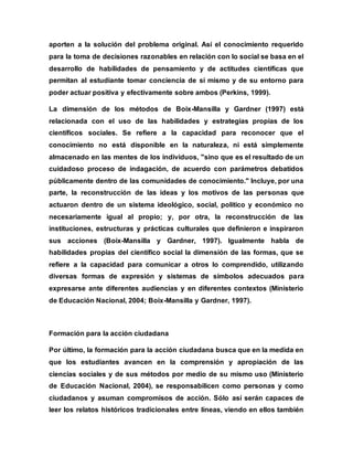 aporten a la solución del problema original. Así el conocimiento requerido
para la toma de decisiones razonables en relación con lo social se basa en el
desarrollo de habilidades de pensamiento y de actitudes científicas que
permitan al estudiante tomar conciencia de sí mismo y de su entorno para
poder actuar positiva y efectivamente sobre ambos (Perkins, 1999).
La dimensión de los métodos de Boix-Mansilla y Gardner (1997) está
relacionada con el uso de las habilidades y estrategias propias de los
científicos sociales. Se refiere a la capacidad para reconocer que el
conocimiento no está disponible en la naturaleza, ni está simplemente
almacenado en las mentes de los individuos, "sino que es el resultado de un
cuidadoso proceso de indagación, de acuerdo con parámetros debatidos
públicamente dentro de las comunidades de conocimiento." Incluye, por una
parte, la reconstrucción de las ideas y los motivos de las personas que
actuaron dentro de un sistema ideológico, social, político y económico no
necesariamente igual al propio; y, por otra, la reconstrucción de las
instituciones, estructuras y prácticas culturales que definieron e inspiraron
sus acciones (Boix-Mansilla y Gardner, 1997). Igualmente habla de
habilidades propias del científico social la dimensión de las formas, que se
refiere a la capacidad para comunicar a otros lo comprendido, utilizando
diversas formas de expresión y sistemas de símbolos adecuados para
expresarse ante diferentes audiencias y en diferentes contextos (Ministerio
de Educación Nacional, 2004; Boix-Mansilla y Gardner, 1997).
Formación para la acción ciudadana
Por último, la formación para la acción ciudadana busca que en la medida en
que los estudiantes avancen en la comprensión y apropiación de las
ciencias sociales y de sus métodos por medio de su mismo uso (Ministerio
de Educación Nacional, 2004), se responsabilicen como personas y como
ciudadanos y asuman compromisos de acción. Sólo así serán capaces de
leer los relatos históricos tradicionales entre líneas, viendo en ellos también
 
