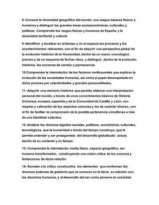 8 -Conocer la diversidad geográfica del mundo, sus rasgos básicos físicos y
humanos y distinguir las grandes áreas socioeconómicas, culturales y
políticas. Comprender los rasgos físicos y humanos de España, y la
diversidad territorial y cultural.
9 -Identificar y localizar en el tiempo y en el espacio los procesos y los
acontecimientos relevantes, con el fin de adquirir una perspectiva global de
la evolución histórica de la Humanidad, dentro de un marco cronológico
preciso y de un esquema de fechas clave, y distinguir, dentro de la evolución
histórica, las nociones de cambio y permanencia.
10 Comprender la interrelación de los factores multicausales que explican la
evolución de las sociedades humanas, así como el papel desempeñado en
dicho proceso por colectividades y grandes personalidades.
11 -Adquirir una memoria histórica que permita elaborar una interpretación
personal del mundo, a través de unos conocimientos básicos de Historia
Universal, europea, española y de la Comunidad de Castilla y León, con
respeto y valoración de los aspectos comunes y los de carácter diverso, con
el fin de facilitar la comprensión de la posible pertenencia simultánea a más
de una identidad colectiva.
12 -Analizar los diversos legados sociales, políticos, económicos, culturales,
tecnológicos, que la humanidad a través del tiempo construyo, que le
permita entender y ser protagonista del desarrollo globalizado actual,
dentro de su contexto y su tiempo.
13- Comprender la interrelación medio físico, espacio geográfico, ser
humano transformador, construyendo una visión critica de los avances y
limitaciones de dicha relación
14- Someter a la crítica constructiva los elementos que conforman los
diversos sistemas de gobierno que se conocen en la tierra, su relación con
los derechos humanos, y el desarrollo del ser como persona en sociedad.
 