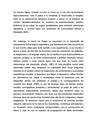 de manera lógica. Cuando el niño se inicia en el uso del razonamiento
lógico-deductivo, sólo lo aplica a lo inmediato, lo observable, lo tangible.
Sólo en la adolescencia temprana empieza a operar en el ambiente de
manera hipotético-deductiva en ausencia de experimentación práctica.
Entonces ya es capaz de sugerir posibilidades para enfrentar situaciones
hipotéticas y concluir leyes con pretensión de universalidad (Rosas y
Sebastián, 2001).
Sin embargo, la teoría de Piaget se concentra en el desarrollo del
pensamiento formal lógico-matemático, que representa tan sólo una parte de
lo que el niño utiliza para darle sentido a sus experiencias y a su mundo, e
ignora el peso de otro tipo de funciones como las emociones, las actitudes,
la imaginación y el lenguaje mismo. En la medida en que el pensamiento en
ciencias sociales no se limita exclusivamente a plantear hipótesis, inducir,
deducir, probar o crear nuevas leyes, hay que tener en cuenta otras
dimensiones del desarrollo (Booth, 1987). El niño-científico social debe
desarrollar desde muy temprano su capacidad para hacer preguntas
basadas en el sentido común, la imaginación, los sentimientos y sus propias
experiencias sociales, si queremos que llegue a interpretar y utilizar fuentes
de información tan vagas e incompletas como el testimonio oral, las
fotografías aéreas, los artefactos, el paisaje o la correspondencia. De
acuerdo con Booth (1987), el uso de diversos tipos de fuentes (orales,
escritas, iconográficas, primarias y secundarias), el juego de roles y las
discusiones especulativas promueven, desde muy temprana edad, un
genuino razonamiento histórico que hace que los estudiantes desarrollen
diversos tipos de operaciones formales más allá de las categorías y etapas
piagetianas. Si queremos lograr que la enseñanza de ciencias sociales
adquiera relevancia en la vida de los estudiantes, contribuya activamente a
su formación como ciudadanos comprometidos con la construcción de
futuro y deje de ser un espacio de propagación de ideas terminadas,
 
