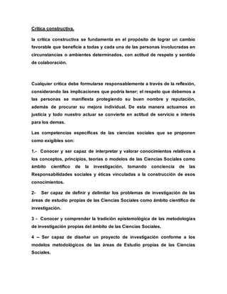 Crítica constructiva.
la crítica constructiva se fundamenta en el propósito de lograr un cambio
favorable que beneficie a todas y cada una de las personas involucradas en
circunstancias o ambientes determinados, con actitud de respeto y sentido
de colaboración.
Cualquier crítica debe formularse responsablemente a través de la reflexión,
considerando las implicaciones que podría tener; el respeto que debemos a
las personas se manifiesta protegiendo su buen nombre y reputación,
además de procurar su mejora individual. De esta manera actuamos en
justicia y todo nuestro actuar se convierte en actitud de servicio e interés
para los demas.
Las competencias específicas de las ciencias sociales que se proponen
como exigibles son:
1.- Conocer y ser capaz de interpretar y valorar conocimientos relativos a
los conceptos, principios, teorías o modelos de las Ciencias Sociales como
ámbito científico de la investigación, tomando conciencia de las
Responsabilidades sociales y éticas vinculadas a la construcción de esos
conocimientos.
2- Ser capaz de definir y delimitar los problemas de investigación de las
áreas de estudio propias de las Ciencias Sociales como ámbito científico de
investigación.
3 - Conocer y comprender la tradición epistemológica de las metodologías
de investigación propias del ámbito de las Ciencias Sociales.
4 -- Ser capaz de diseñar un proyecto de investigación conforme a los
modelos metodológicos de las áreas de Estudio propias de las Ciencias
Sociales.
 