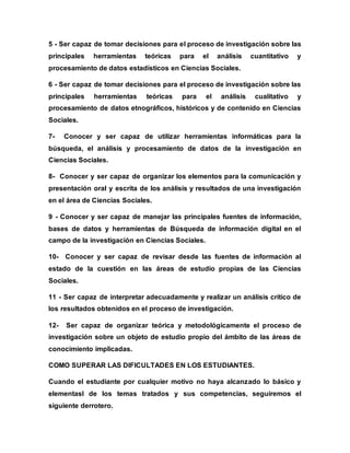 5 - Ser capaz de tomar decisiones para el proceso de investigación sobre las
principales herramientas teóricas para el análisis cuantitativo y
procesamiento de datos estadísticos en Ciencias Sociales.
6 - Ser capaz de tomar decisiones para el proceso de investigación sobre las
principales herramientas teóricas para el análisis cualitativo y
procesamiento de datos etnográficos, históricos y de contenido en Ciencias
Sociales.
7- Conocer y ser capaz de utilizar herramientas informáticas para la
búsqueda, el análisis y procesamiento de datos de la investigación en
Ciencias Sociales.
8- Conocer y ser capaz de organizar los elementos para la comunicación y
presentación oral y escrita de los análisis y resultados de una investigación
en el área de Ciencias Sociales.
9 - Conocer y ser capaz de manejar las principales fuentes de información,
bases de datos y herramientas de Búsqueda de información digital en el
campo de la investigación en Ciencias Sociales.
10- Conocer y ser capaz de revisar desde las fuentes de información al
estado de la cuestión en las áreas de estudio propias de las Ciencias
Sociales.
11 - Ser capaz de interpretar adecuadamente y realizar un análisis crítico de
los resultados obtenidos en el proceso de investigación.
12- Ser capaz de organizar teórica y metodológicamente el proceso de
investigación sobre un objeto de estudio propio del ámbito de las áreas de
conocimiento implicadas.
COMO SUPERAR LAS DIFICULTADES EN LOS ESTUDIANTES.
Cuando el estudiante por cualquier motivo no haya alcanzado lo básico y
elementasl de los temas tratados y sus competencias, seguiremos el
siguiente derrotero.
 