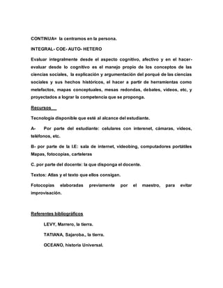CONTINUA= la centramos en la persona.
INTEGRAL- COE- AUTO- HETERO
Evaluar integralmente desde el aspecto cognitivo, afectivo y en el hacer-
evaluar desde lo cognitivo es el manejo propio de los conceptos de las
ciencias sociales, la explicación y argumentación del porqué de las ciencias
sociales y sus hechos históricos, el hacer a partir de herramientas como
metefactos, mapas conceptuales, mesas redondas, debates, videos, etc, y
proyectados a lograr la competencia que se proponga.
Recursos
Tecnología disponible que esté al alcance del estudiante.
A- Por parte del estudiante: celulares con interenet, cámaras, videos,
teléfonos, etc.
B- por parte de la I.E: sala de internet, videobing, computadores portátiles
Mapas, fotocopias, carteleras
C. por parte del docente: la que disponga el docente.
Textos: Atlas y el texto que ellos consigan.
Fotocopias elaboradas previamente por el maestro, para evitar
improvisación.
Referentes bibliográficos
LEVY, Marrero, la tierra.
TATIANA, Sajaroba., la tierra.
OCEANO, historia Universal.
 