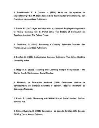1. Boix-Mansilla V. & Gardner H. (1998). What are the qualities for
understanding? En: M. Stone-Wiske (Ed.). Teaching for Understanding. San
Francisco: Jossey-Bass Publishers.
2. Booth, M. (1987). Ages and concepts: a critique of the piagetian approach
to history teaching. En: C. Portal (Dir.). The History of Curriculum for
Teachers. London: The Falmer Press.
3. Brookfield, S. (1995). Becoming a Critically Reflective Teacher. San
Francisco: Jossey-Bass Publishers.
4. Bruffee, K. (1999). Collaborative learning. Baltimore: The Johns Hopkins
University Press.
5. Doppen, F. (2000). Teaching and Learning Multiple Perspectives - The
Atomic Bomb. Washington: Social Studies.
6. Ministerio de Educación Nacional. (2004). Estándares básicos de
competencias en ciencias naturales y sociales. Bogotá: Ministerio de
Educación Nacional.
7. Farris, P. (2001). Elementary and Middle School Social Studies. Boston:
McGraw Hill.
8. Gómez Buendía, H. (1998). Educación - La agenda del siglo XXI. Bogotá:
PNUD y Tercer Mundo Editores.
 