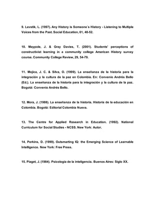 9. Levstik, L. (1997). Any History is Someone´s History - Listening to Multiple
Voices from the Past. Social Education, 61, 48-52.
10. Maypole, J. & Gray Davies, T. (2001). Students' perceptions of
constructivist learning in a community college American History survey
course. Community College Review, 29, 54-79.
11. Mojica, J. C. & Silva, O. (1999). La enseñanza de la historia para la
integración y la cultura de la paz en Colombia. En: Convenio Andrés Bello
(Ed.). La enseñanza de la historia para la integración y la cultura de la paz.
Bogotá: Convenio Andrés Bello.
12. Mora, J. (1988). La enseñanza de la historia. Historia de la educación en
Colombia. Bogotá: Editorial Colombia Nueva.
13. The Centre for Applied Research in Education. (1992). National
Curriculum for Social Studies - NCSS. New York: Autor.
14. Perkins, D. (1999). Outsmarting IQ: the Emerging Science of Learnable
Intelligence. New York: Free Press.
15. Piaget, J. (1984). Psicología de la inteligencia. Buenos Aires: Siglo XX.
 