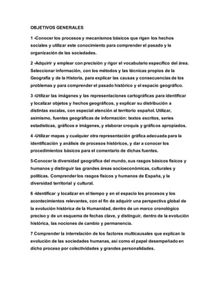 OBJETIVOS GENERALES
1 -Conocer los procesos y mecanismos básicos que rigen los hechos
sociales y utilizar este conocimiento para comprender el pasado y la
organización de las sociedades.
2 -Adquirir y emplear con precisión y rigor el vocabulario específico del área.
Seleccionar información, con los métodos y las técnicas propios de la
Geografía y de la Historia, para explicar las causas y consecuencias de los
problemas y para comprender el pasado histórico y el espacio geográfico.
3 -Utilizar las imágenes y las representaciones cartográficas para identificar
y localizar objetos y hechos geográficos, y explicar su distribución a
distintas escalas, con especial atención al territorio español. Utilizar,
asimismo, fuentes geográficas de información: textos escritos, series
estadísticas, gráficos e imágenes, y elaborar croquis y gráficos apropiados.
4 -Utilizar mapas y cualquier otra representación gráfica adecuada para la
identificación y análisis de procesos históricos, y dar a conocer los
procedimientos básicos para el comentario de dichas fuentes.
5-Conocer la diversidad geográfica del mundo, sus rasgos básicos físicos y
humanos y distinguir las grandes áreas socioeconómicas, culturales y
políticas. Comprender los rasgos físicos y humanos de España, y la
diversidad territorial y cultural.
6 -Identificar y localizar en el tiempo y en el espacio los procesos y los
acontecimientos relevantes, con el fin de adquirir una perspectiva global de
la evolución histórica de la Humanidad, dentro de un marco cronológico
preciso y de un esquema de fechas clave, y distinguir, dentro de la evolución
histórica, las nociones de cambio y permanencia.
7 Comprender la interrelación de los factores multicausales que explican la
evolución de las sociedades humanas, así como el papel desempeñado en
dicho proceso por colectividades y grandes personalidades.
 