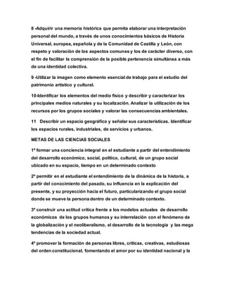 8 -Adquirir una memoria histórica que permita elaborar una interpretación
personal del mundo, a través de unos conocimientos básicos de Historia
Universal, europea, española y de la Comunidad de Castilla y León, con
respeto y valoración de los aspectos comunes y los de carácter diverso, con
el fin de facilitar la comprensión de la posible pertenencia simultánea a más
de una identidad colectiva.
9 -Utilizar la imagen como elemento esencial de trabajo para el estudio del
patrimonio artístico y cultural.
10-Identificar los elementos del medio físico y describir y caracterizar los
principales medios naturales y su localización. Analizar la utilización de los
recursos por los grupos sociales y valorar las consecuencias ambientales.
11 Describir un espacio geográfico y señalar sus características. Identificar
los espacios rurales, industriales, de servicios y urbanos.
METAS DE LAS CIENCIAS SOCIALES
1º formar una conciencia integral en el estudiante a partir del entendimiento
del desarrollo económico, social, político, cultural, de un grupo social
ubicado en su espacio, tiempo en un determinado contexto
2º permitir en el estudiante el entendimiento de la dinámica de la historia, a
partir del conocimiento del pasado, su influencia en la explicación del
presente, y su proyección hacia el futuro, particularizando el grupo social
donde se mueve la persona dentro de un determinado contexto.
3º construir una actitud crítica frente a los modelos actuales de desarrollo
económicos de los grupos humanos y su interrelación con el fenómeno de
la globalización y el neoliberalismo, el desarrollo de la tecnología y las mega
tendencias de la sociedad actual.
4º promover la formación de personas libres, criticas, creativas, estudiosas
del orden constitucional, fomentando el amor por su identidad nacional y la
 