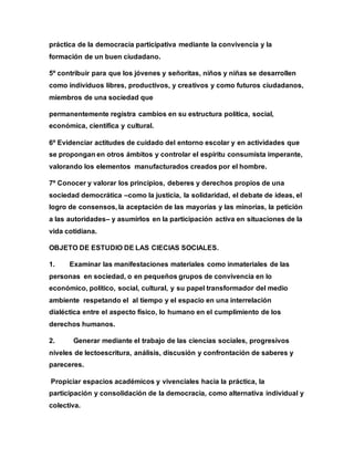 práctica de la democracia participativa mediante la convivencia y la
formación de un buen ciudadano.
5º contribuir para que los jóvenes y señoritas, niños y niñas se desarrollen
como individuos libres, productivos, y creativos y como futuros ciudadanos,
miembros de una sociedad que
permanentemente registra cambios en su estructura política, social,
económica, científica y cultural.
6º Evidenciar actitudes de cuidado del entorno escolar y en actividades que
se propongan en otros ámbitos y controlar el espíritu consumista imperante,
valorando los elementos manufacturados creados por el hombre.
7º Conocer y valorar los principios, deberes y derechos propios de una
sociedad democrática –como la justicia, la solidaridad, el debate de ideas, el
logro de consensos, la aceptación de las mayorías y las minorías, la petición
a las autoridades– y asumirlos en la participación activa en situaciones de la
vida cotidiana.
OBJETO DE ESTUDIO DE LAS CIECIAS SOCIALES.
1. Examinar las manifestaciones materiales como inmateriales de las
personas en sociedad, o en pequeños grupos de convivencia en lo
económico, político, social, cultural, y su papel transformador del medio
ambiente respetando el al tiempo y el espacio en una interrelación
dialéctica entre el aspecto físico, lo humano en el cumplimiento de los
derechos humanos.
2. Generar mediante el trabajo de las ciencias sociales, progresivos
niveles de lectoescritura, análisis, discusión y confrontación de saberes y
pareceres.
Propiciar espacios académicos y vivenciales hacia la práctica, la
participación y consolidación de la democracia, como alternativa individual y
colectiva.
 