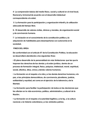 4 La comprensión básica del medio físico, social y cultural en el nivel local,
Nacional y Universal de acuerdo con el desarrollo intelectual
correspondiente a la edad.
5 La formación para la participación y organización infantil y la utilización
adecuada del tiempo libre.
6- El desarrollo de valores civiles, étnicos y morales, de organización social
y de convivencia humana.
7 La iniciación en el conocimiento de la constitución política y la
adquisición de habilidades para desempeñarse con autonomía en la
sociedad.
FINES DEL ÁREA
De conformidad con el artículo 67 de la Constitución Política, la educación
se desarrollará atendiendo a los siguientes fines:
• El pleno desarrollo de la personalidad sin más limitaciones que las que le
imponen los derechos de los demás y el orden jurídico, dentro de un
proceso de formación integral, física, psíquica, intelectual, moral, espiritual,
social, afectiva, ética, cívica y demás valores humanos;
• La formación en el respeto a la vida y a los demás derechos humanos, a la
paz, a los principios democráticos, de convivencia, pluralismo, justicia,
solidaridad y equidad, así como en el ejercicio de la tolerancia y de la
libertad;
• La formación para facilitar la participación de todos en las decisiones que
los afectan en la vida económica, política, administrativa y cultural de la
Nación;
• La formación en el respeto a la autoridad legítima y a la ley, a la cultura
nacional, a la historia colombiana y a los símbolos patrios;
 