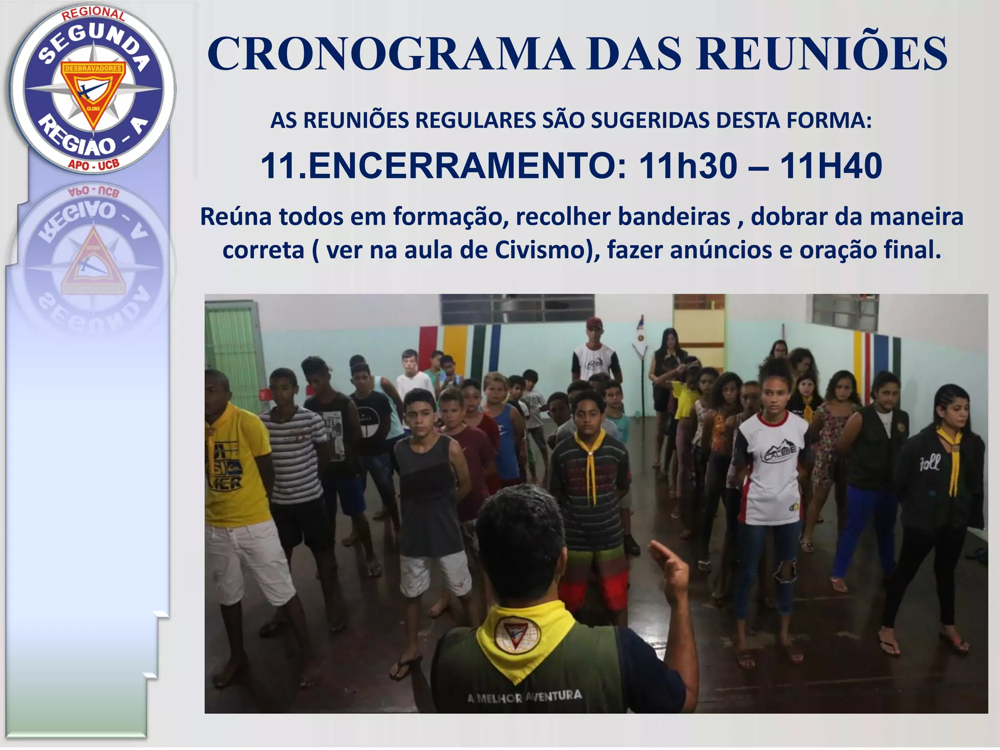 AS REUNIÕES REGULARES SÃO SUGERIDAS DESTA FORMA:
11.ENCERRAMENTO: 11h30 – 11H40
CRONOGRAMA DAS REUNIÕES
Reúna todos em formação, recolher bandeiras , dobrar da maneira
correta ( ver na aula de Civismo), fazer anúncios e oração final.
 