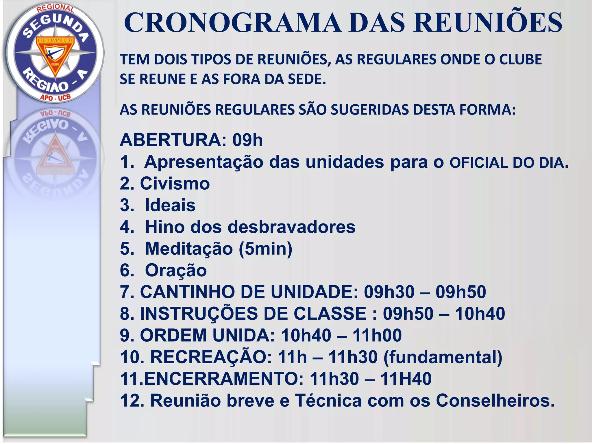 TEM DOIS TIPOS DE REUNIÕES, AS REGULARES ONDE O CLUBE
SE REUNE E AS FORA DA SEDE.
AS REUNIÕES REGULARES SÃO SUGERIDAS DESTA FORMA:
ABERTURA: 09h
1. Apresentação das unidades para o OFICIAL DO DIA.
2. Civismo
3. Ideais
4. Hino dos desbravadores
5. Meditação (5min)
6. Oração
7. CANTINHO DE UNIDADE: 09h30 – 09h50
8. INSTRUÇÕES DE CLASSE : 09h50 – 10h40
9. ORDEM UNIDA: 10h40 – 11h00
10. RECREAÇÃO: 11h – 11h30 (fundamental)
11.ENCERRAMENTO: 11h30 – 11H40
12. Reunião breve e Técnica com os Conselheiros.
CRONOGRAMA DAS REUNIÕES
 