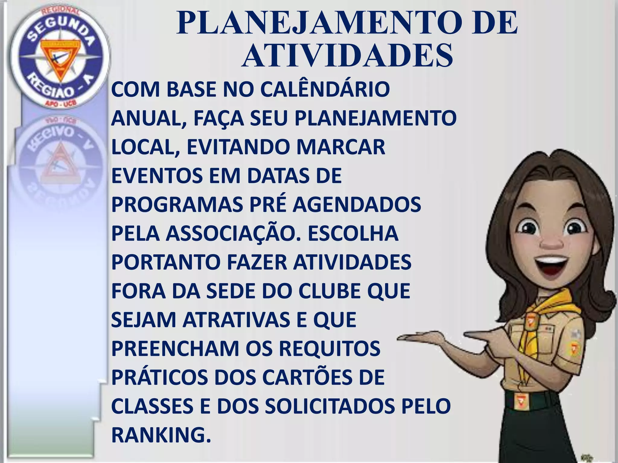 PLANEJAMENTO DE
ATIVIDADES
COM BASE NO CALÊNDÁRIO
ANUAL, FAÇA SEU PLANEJAMENTO
LOCAL, EVITANDO MARCAR
EVENTOS EM DATAS DE
PROGRAMAS PRÉ AGENDADOS
PELA ASSOCIAÇÃO. ESCOLHA
PORTANTO FAZER ATIVIDADES
FORA DA SEDE DO CLUBE QUE
SEJAM ATRATIVAS E QUE
PREENCHAM OS REQUITOS
PRÁTICOS DOS CARTÕES DE
CLASSES E DOS SOLICITADOS PELO
RANKING.
 