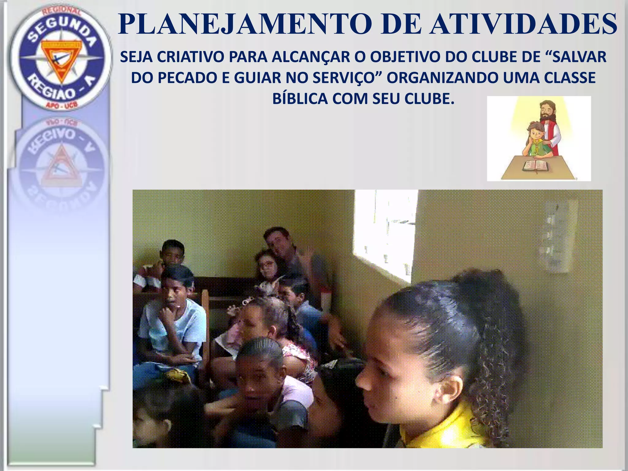 PLANEJAMENTO DE ATIVIDADES
SEJA CRIATIVO PARA ALCANÇAR O OBJETIVO DO CLUBE DE “SALVAR
DO PECADO E GUIAR NO SERVIÇO” ORGANIZANDO UMA CLASSE
BÍBLICA COM SEU CLUBE.
 