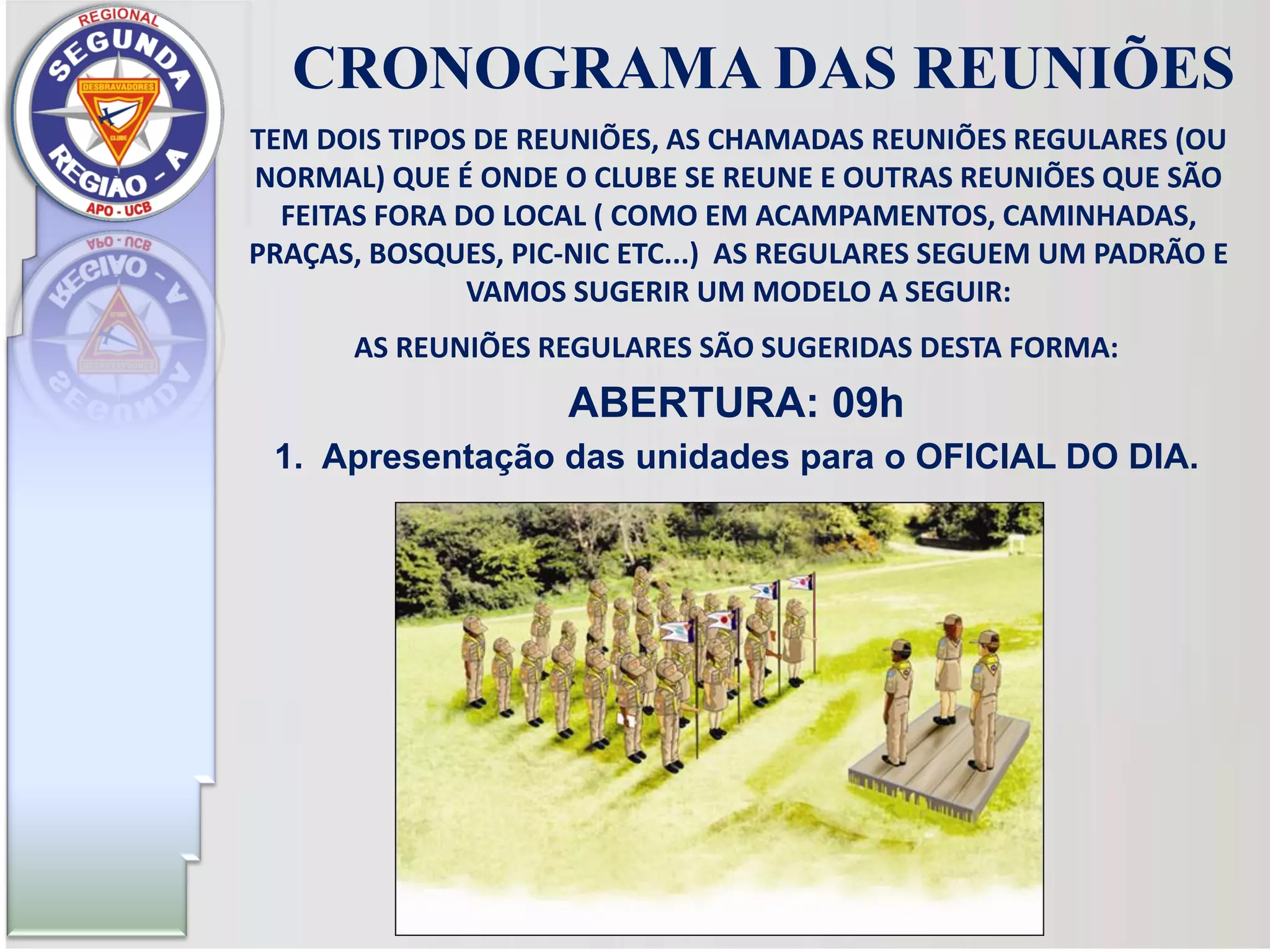 AS REUNIÕES REGULARES SÃO SUGERIDAS DESTA FORMA:
ABERTURA: 09h
1. Apresentação das unidades para o OFICIAL DO DIA.
CRONOGRAMA DAS REUNIÕES
TEM DOIS TIPOS DE REUNIÕES, AS CHAMADAS REUNIÕES REGULARES (OU
NORMAL) QUE É ONDE O CLUBE SE REUNE E OUTRAS REUNIÕES QUE SÃO
FEITAS FORA DO LOCAL ( COMO EM ACAMPAMENTOS, CAMINHADAS,
PRAÇAS, BOSQUES, PIC-NIC ETC...) AS REGULARES SEGUEM UM PADRÃO E
VAMOS SUGERIR UM MODELO A SEGUIR:
 