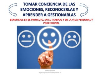 BENEFICIOS EN EL PROYECTO, EN EL TRABAJO Y EN LA VIDA PERSONAL Y
PROFESIONAL
TOMAR CONCIENCIA DE LAS
EMOCIONES, RECONOCERLAS Y
APRENDER A GESTIONARLAS
@molybonilla
mgarcia@andaluciaemprende.es
 