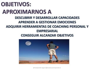 DESCUBRIR Y DESARROLLAR CAPACIDADES
APRENDER A GESTIONAR EMOCIONES
ADQUIRIR HERRAMIENTAS DE COACHING PERSONAL Y
EMPRESARIAL
CONSEGUIR ALCANZAR OBJETIVOS
@molybonilla mgarcia@andaluciaemprende.es
OBJETIVOS:
APROXIMARNOS A
 