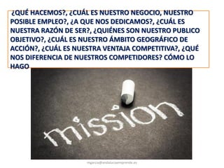 MISIÓN
@molybonilla
mgarcia@andaluciaemprende.es
¿QUÉ HACEMOS?, ¿CUÁL ES NUESTRO NEGOCIO, NUESTRO
POSIBLE EMPLEO?, ¿A QUE NOS DEDICAMOS?, ¿CUÁL ES
NUESTRA RAZÓN DE SER?, ¿QUIÉNES SON NUESTRO PUBLICO
OBJETIVO?, ¿CUÁL ES NUESTRO ÁMBITO GEOGRÁFICO DE
ACCIÓN?, ¿CUÁL ES NUESTRA VENTAJA COMPETITIVA?, ¿QUÉ
NOS DIFERENCIA DE NUESTROS COMPETIDORES? CÓMO LO
HAGO
 