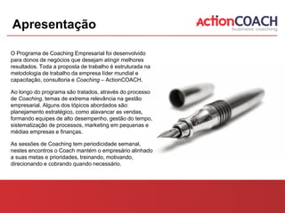 Apresentação

O Programa de Coaching Empresarial foi desenvolvido
para donos de negócios que desejam atingir melhores
resultados. Toda a proposta de trabalho é estruturada na
metodologia de trabalho da empresa líder mundial e
capacitação, consultoria e Coaching – ActionCOACH.

Ao longo do programa são tratados, através do processo
de Coaching, temas de extrema relevância na gestão
empresarial. Alguns dos tópicos abordados são:
planejamento estratégico, como alavancar as vendas,
formando equipes de alto desempenho, gestão do tempo,
sistematização de processos, marketing em pequenas e
médias empresas e finanças.

As sessões de Coaching tem periodicidade semanal,
nestes encontros o Coach mantém o empresário alinhado
a suas metas e prioridades, treinando, motivando,
direcionando e cobrando quando necessário.
 