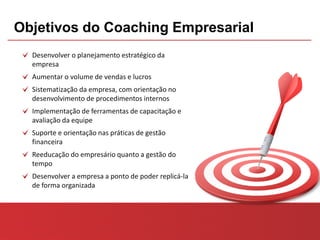 Objetivos do Coaching Empresarial
  Desenvolver o planejamento estratégico da
  empresa
  Aumentar o volume de vendas e lucros
  Sistematização da empresa, com orientação no
  desenvolvimento de procedimentos internos
  Implementação de ferramentas de capacitação e
  avaliação da equipe
  Suporte e orientação nas práticas de gestão
  financeira
  Reeducação do empresário quanto a gestão do
  tempo
  Desenvolver a empresa a ponto de poder replicá-la
  de forma organizada
 
