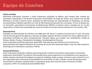 Vinícius Carvalho
Palestrante profissional, Consultor e Coach Empresarial certificado no México, pela franquia líder mundial em
Consultoria, Capacitação e Treinamento Empresarial, ActionCOACH. Ao longo dos últimos anos realizou mais de 300
Workshop´s em toda a América Latina. Graduado em Administração com especialização em Marketing, nos últimos
anos desenvolveu trabalhos específicos em mais de 350 empresas juntamente com sua equipe. Vinícius se destaca por
ser fornecedor autorizado de treinamentos da Multinacional ORACLE na América Latina e também por ser um dos
responsáveis, no Brasil, pela capacitação dos canais de vendas de uma das maiores empresas de TI do mundo, a SAP.

Sizenando Alves
Graduado em Administração de Empresas com MBA pela USP. Atuou na indústria financeira por 27 anos, dos quais
mais de 20 entre gerente de agências e executivo de órgãos regionais do Banco do Brasil em várias regiões do país. É
especialista certificado em teoria comportamental. Principais tópicos que compõe suas competências: Gestão de
Pessoas, Vendas, Finanças, Planejamento Estratégico, Sistematização de Processos.
Coach empresarial certificado pela Action desde 2007, Sizenando tem sido referência no Sul do Brasil no
desenvolvimento de Programas Mentores de Coaching. No ano de 2011 Sizenando atingiu a marca de 1001 sessões de
Coaching junto a empresários, executivos e líderes.

Gustavo Winkelmann
Coach Empresarial certificado no México, pela franquia líder mundial em Consultoria, Capacitação e Treinamento
Empresarial, ActionCOACH. Formado em Comunicação Social, possui experiência na orientação de micro, pequenas e
médias empresas da Grande Florianópolis nas áreas de marketing, vendas e equipe. Gerencia o setor comercial e é um
dos responsáveis pelo crescimento da ActionCOACH no Sul do Brasil. Em 2011, atendeu mais de 30 empresas entre
treinamentos in company, coaching mentor e coaching em grupo. Nos meses de Janeiro e Fevereiro, de 2012,
conquistou o TOP 7 em resultados da ActionCOACH Brasil.
 