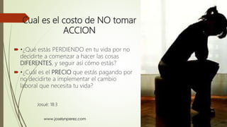 Cual es el costo de NO tomar
ACCION
 •¿Qué estás PERDIENDO en tu vida por no
decidirte a comenzar a hacer las cosas
DIFERENTES, y seguir así cómo estás?
 •¿Cuál es el PRECIO que estás pagando por
no decidirte a implementar el cambio
laboral que necesita tu vida?
Josué: 18:3
 