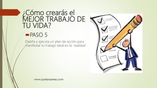 ¿Cómo crearás el
MEJOR TRABAJO DE
TU VIDA?
PASO 5
Diseña y ejecuta un plan de acción para
manifestar tu trabajo ideal en la realidad
 