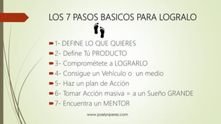 LOS 7 PASOS BASICOS PARA LOGRALO
1- DEFINE LO QUE QUIERES
2- Define Tú PRODUCTO
3- Comprométete a LOGRARLO
4- Consigue un Vehículo o un medio
5- Haz un plan de Acción
6- Tomar Acción masiva = a un Sueño GRANDE
7- Encuentra un MENTOR
 